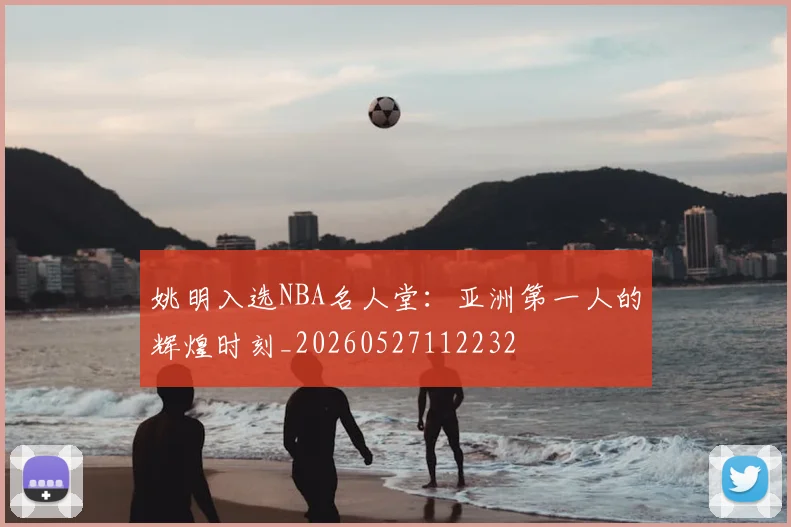姚明入选NBA名人堂：亚洲第一人的辉煌时刻_20260527112232
