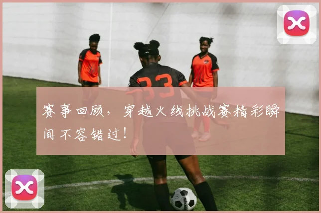 赛事回顾，穿越火线挑战赛精彩瞬间不容错过！