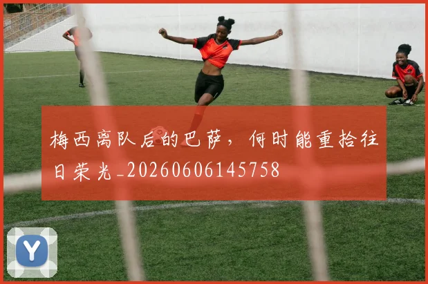 梅西离队后的巴萨，何时能重拾往日荣光_20260606145758