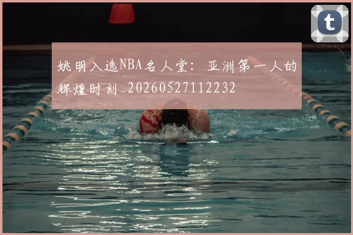 姚明入选NBA名人堂：亚洲第一人的辉煌时刻_20260527112232