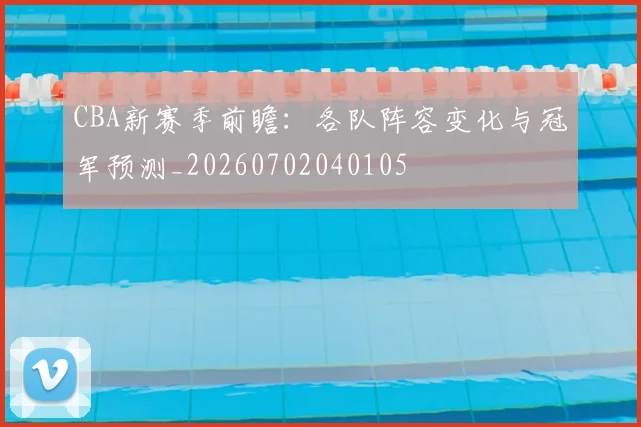 CBA新赛季前瞻：各队阵容变化与冠军预测_20260702040105