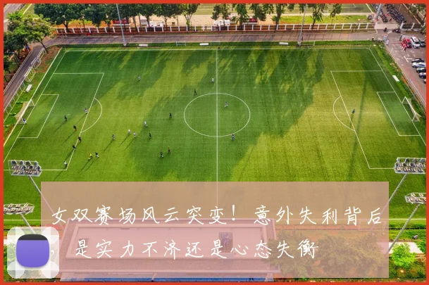 女双赛场风云突变！意外失利背后，是实力不济还是心态失衡