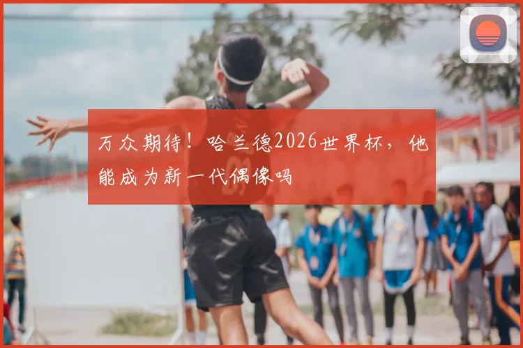 万众期待！哈兰德2026世界杯，他能成为新一代偶像吗