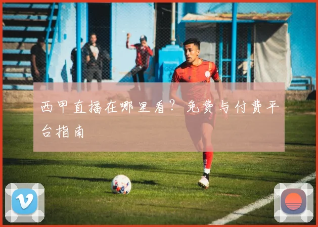 西甲直播在哪里看？免费与付费平台指南
