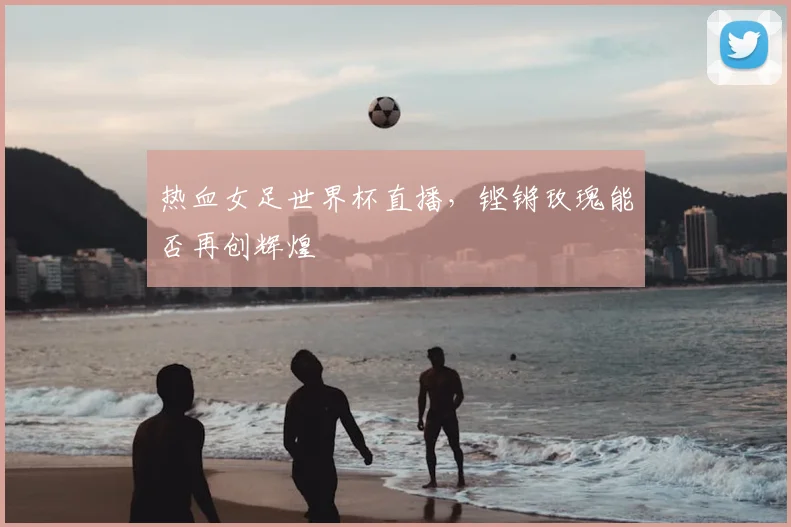 热血女足世界杯直播，铿锵玫瑰能否再创辉煌