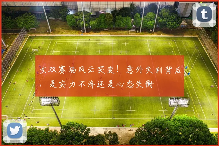 女双赛场风云突变！意外失利背后，是实力不济还是心态失衡