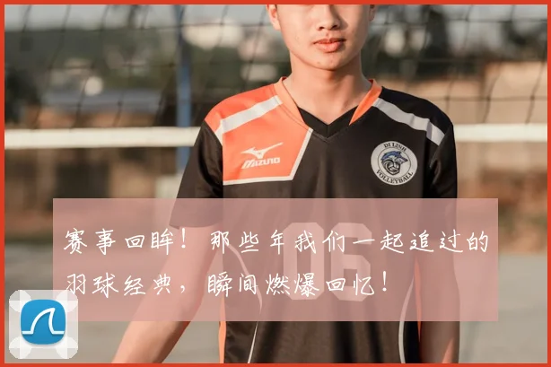 赛事回眸！那些年我们一起追过的羽球经典，瞬间燃爆回忆！