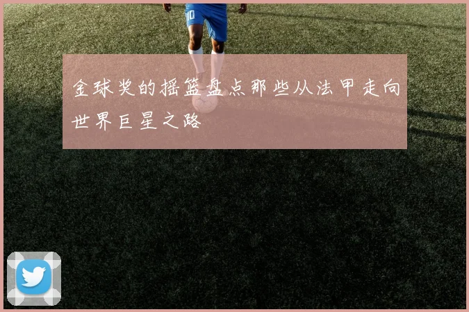 金球奖的摇篮盘点那些从法甲走向世界巨星之路