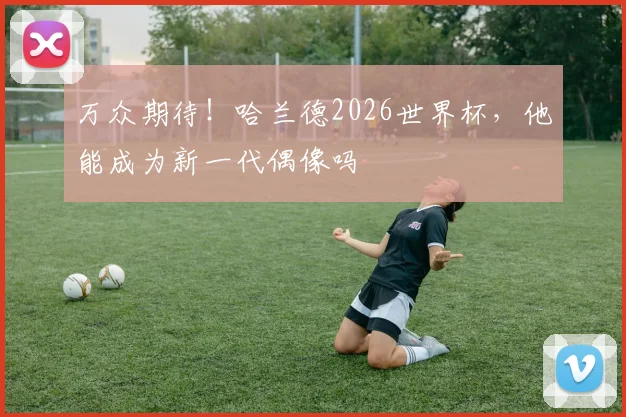 万众期待！哈兰德2026世界杯，他能成为新一代偶像吗