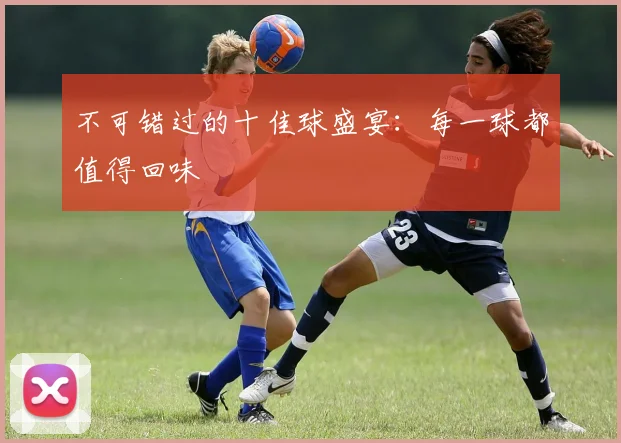 不可错过的十佳球盛宴：每一球都值得回味